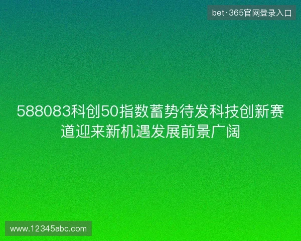 588083科创50指数蓄势待发科技创新赛道迎来新机遇发展前景广阔 588083科创50指数蓄势待发科技创新赛道迎来新机遇发展前景广阔
