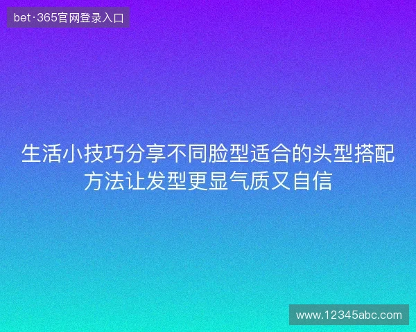 生活小技巧分享不同脸型适合的头型搭配方法让发型更显气质又自信